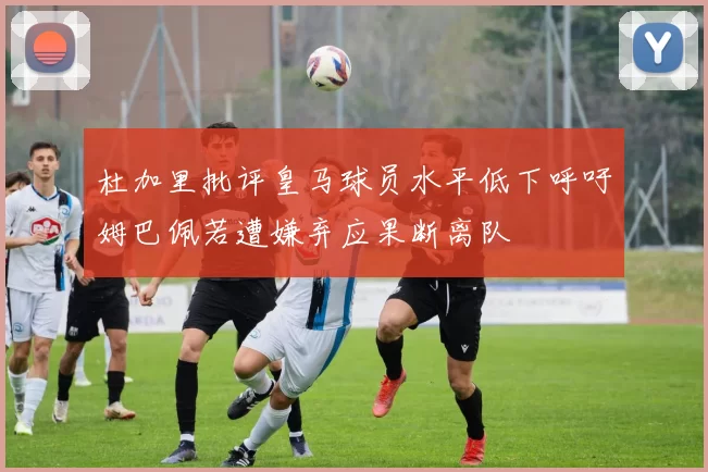 杜加里批评皇马球员水平低下呼吁姆巴佩若遭嫌弃应果断离队