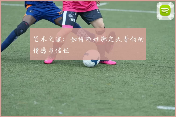 艺术之道：如何巧妙绑定大哥们的情感与信任