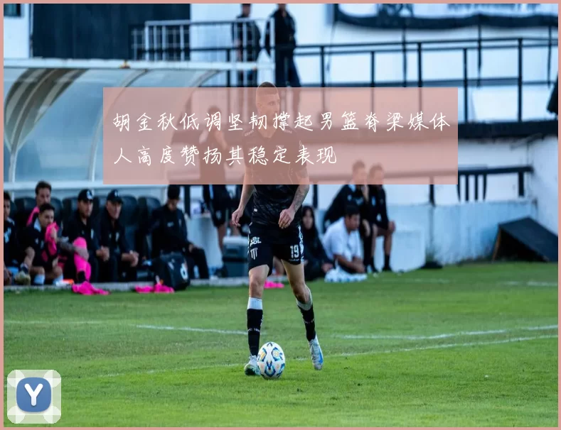 胡金秋低调坚韧撑起男篮脊梁媒体人高度赞扬其稳定表现