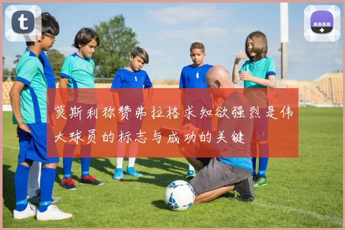莫斯利称赞弗拉格求知欲强烈是伟大球员的标志与成功的关键