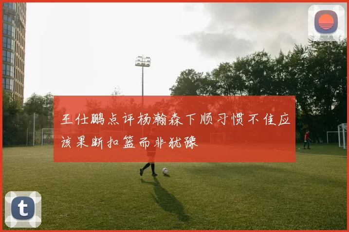 王仕鹏点评杨瀚森下顺习惯不佳应该果断扣篮而非犹豫