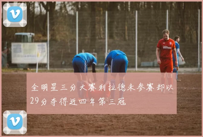 全明星三分大赛利拉德未参赛却以29分夺得近四年第三冠