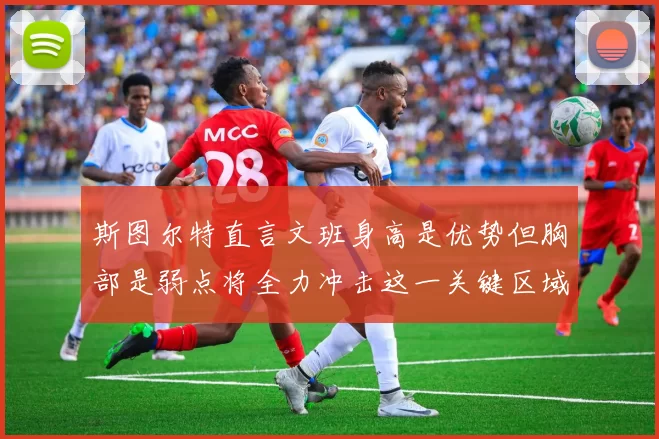 斯图尔特直言文班身高是优势但胸部是弱点将全力冲击这一关键区域