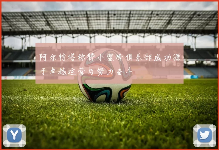 阿尔特塔称赞小蜜蜂俱乐部成功源于卓越运营与努力奋斗