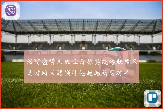 诺阿盛赞文班亚马称其统治联盟只是时间问题期待他超越所有对手