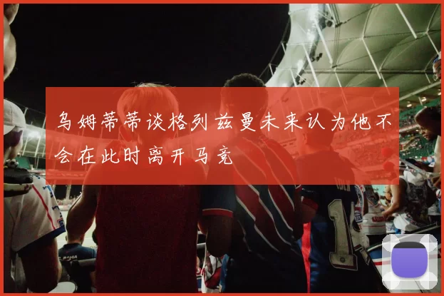 乌姆蒂蒂谈格列兹曼未来认为他不会在此时离开马竞