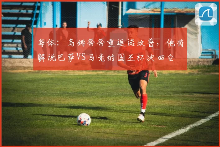 每体：乌姆蒂蒂重返诺坎普，他将解说巴萨VS马竞的国王杯次回合