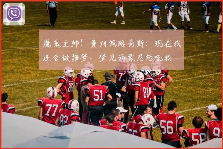 魔鬼主帅！费利佩路易斯：现在我还会做噩梦，梦见西蒙尼怒吼我