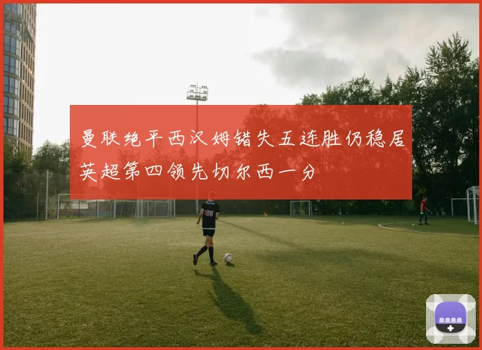 曼联绝平西汉姆错失五连胜仍稳居英超第四领先切尔西一分