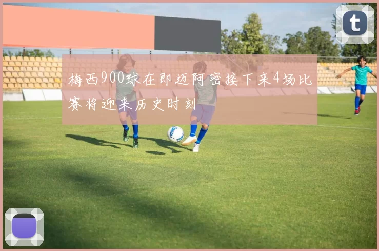 梅西900球在即迈阿密接下来4场比赛将迎来历史时刻