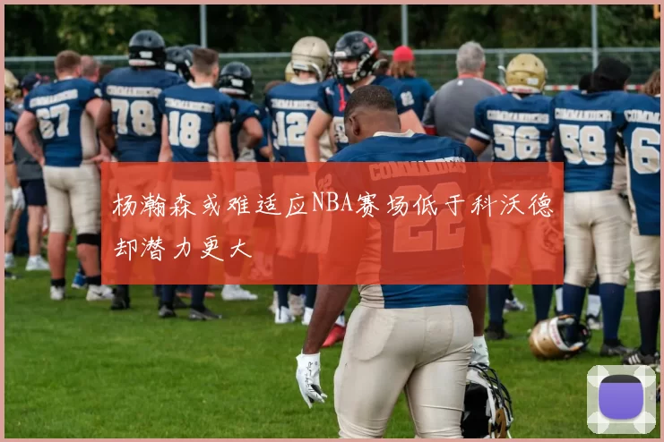 杨瀚森或难适应NBA赛场低于科沃德却潜力更大