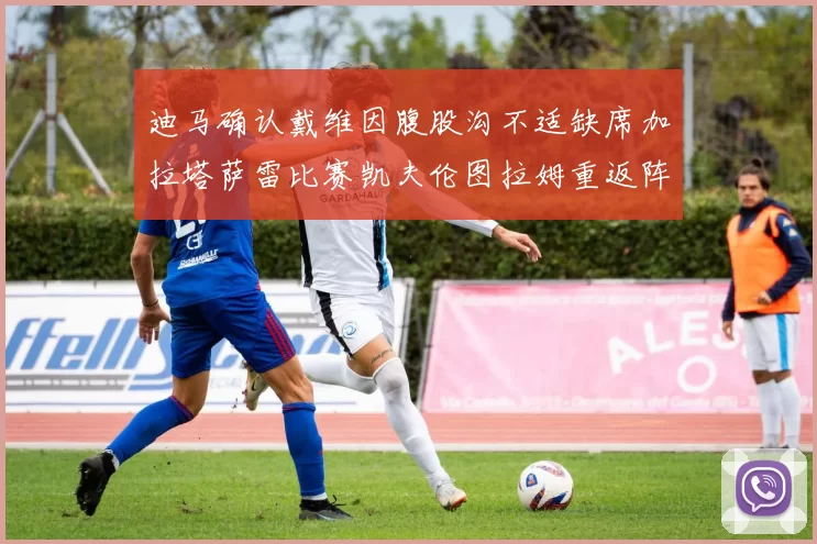迪马确认戴维因腹股沟不适缺席加拉塔萨雷比赛凯夫伦图拉姆重返阵容