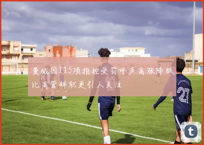 曼城因115项指控受罚呼声高涨降级比高管辞职更引人关注